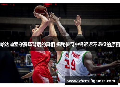哈达迪坚守赛场背后的真相 揭秘传奇中锋迟迟不退役的原因