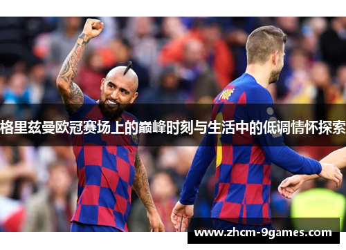 格里兹曼欧冠赛场上的巅峰时刻与生活中的低调情怀探索