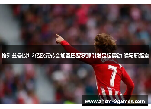 格列兹曼以1.2亿欧元转会加盟巴塞罗那引发足坛震动 续写新篇章